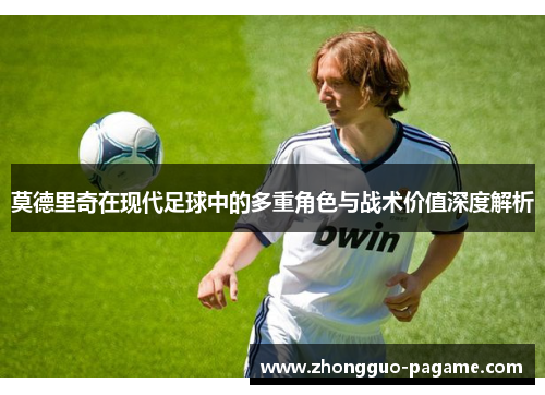 莫德里奇在现代足球中的多重角色与战术价值深度解析