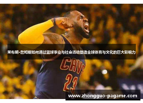 莱布朗·詹姆斯如何通过篮球事业与社会活动塑造全球体育与文化的巨大影响力