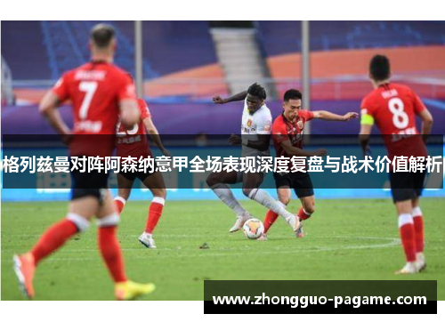 格列兹曼对阵阿森纳意甲全场表现深度复盘与战术价值解析