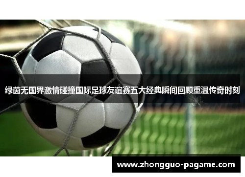 绿茵无国界激情碰撞国际足球友谊赛五大经典瞬间回顾重温传奇时刻