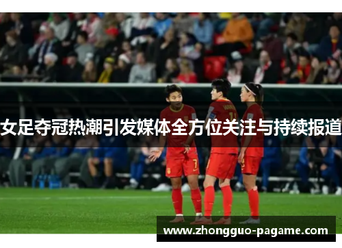女足夺冠热潮引发媒体全方位关注与持续报道