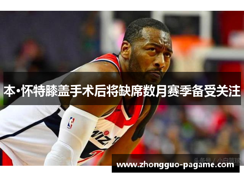 本·怀特膝盖手术后将缺席数月赛季备受关注