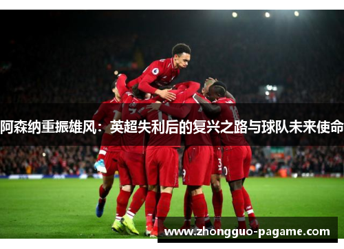 阿森纳重振雄风：英超失利后的复兴之路与球队未来使命